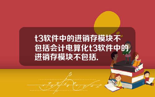 t3軟件中的進銷存模塊不包括會計電算化t3軟件中的進銷存模塊不包括.