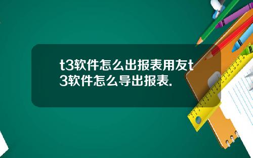 t3软件怎么出报表用友t3软件怎么导出报表.