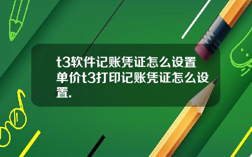 t3软件记账凭证怎么设置单价t3打印记账凭证怎么设置.