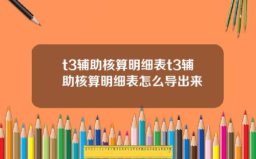 t3輔助核算明細表t3輔助核算明細表怎麽導出來