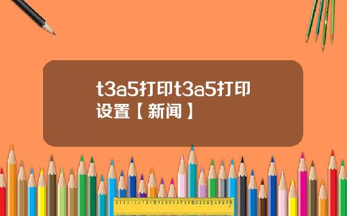 t3a5打印t3a5打印設置【新聞】