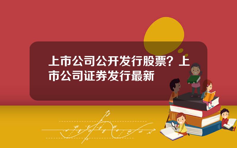上市公司公开发行股票？上市公司证券发行最新