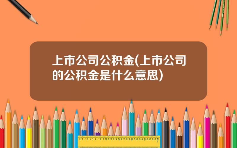 上市公司公积金(上市公司的公积金是什么意思)