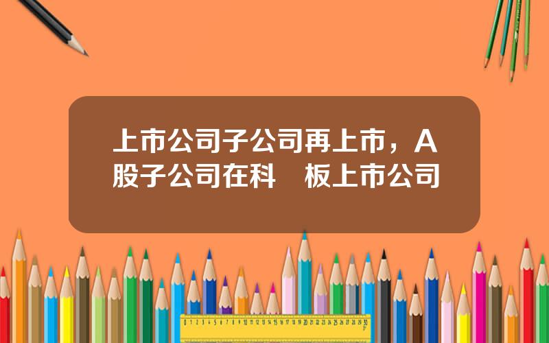 上市公司子公司再上市，A股子公司在科創板上市公司