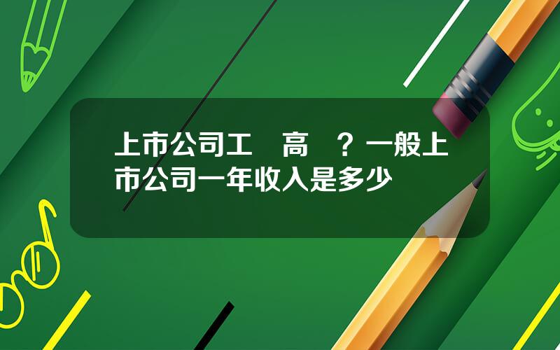 上市公司工資高嗎？一般上市公司一年收入是多少