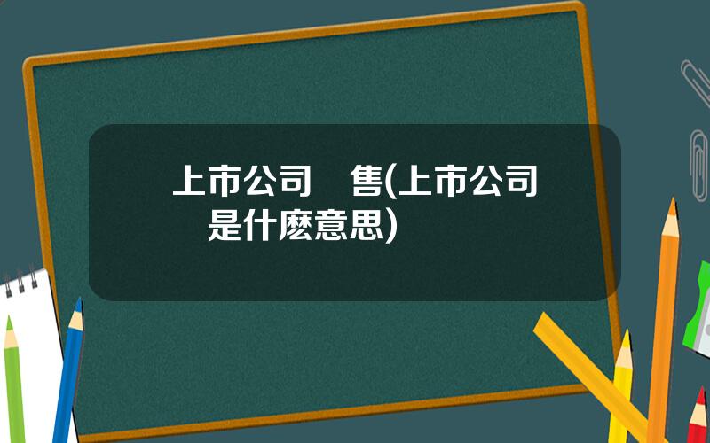 上市公司廻售(上市公司廻購是什麽意思)