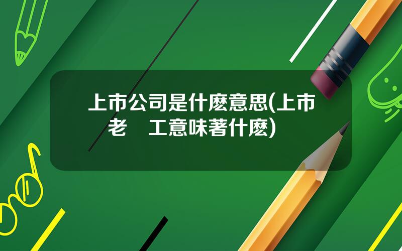 上市公司是什麽意思(上市對老員工意味著什麽)