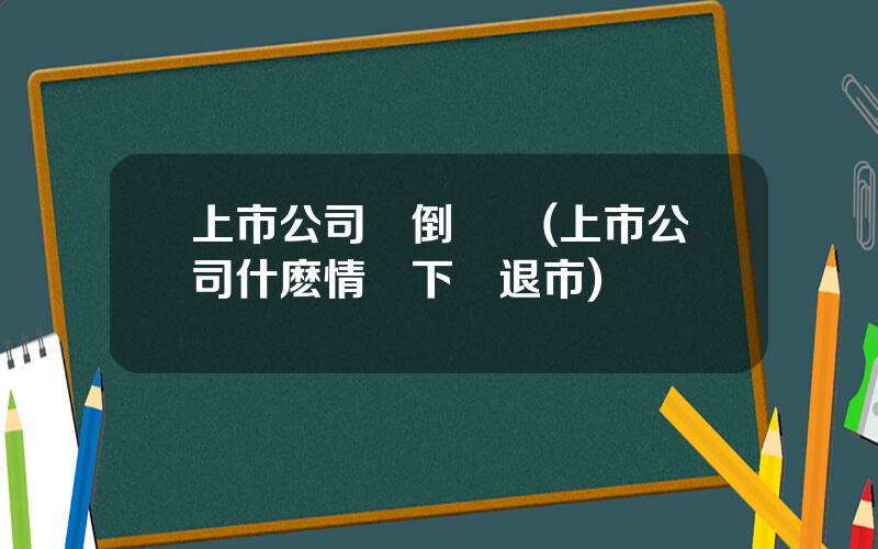 上市公司會倒閉嗎(上市公司什麽情況下會退市)
