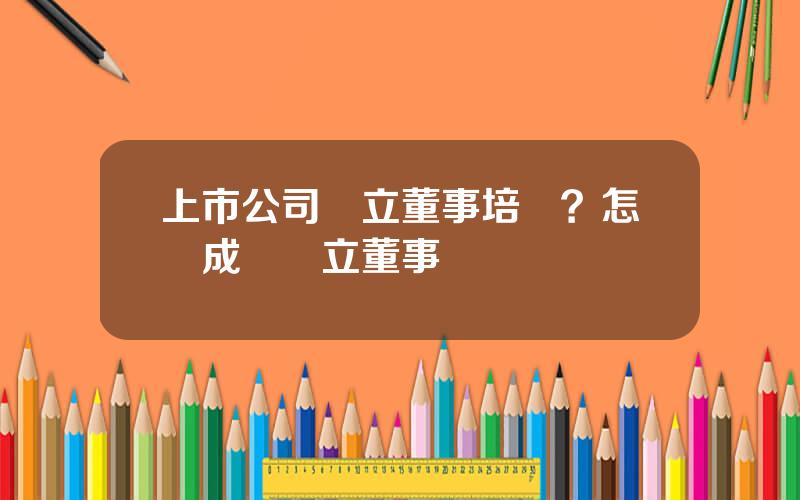 上市公司獨立董事培訓？怎樣成爲獨立董事