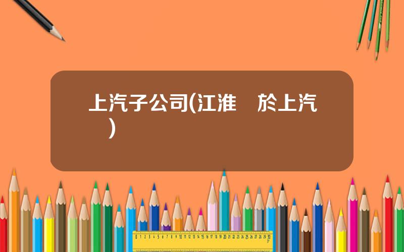 上汽子公司(江淮屬於上汽嗎)