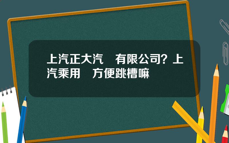 上汽正大汽車有限公司？上汽乘用車方便跳槽嘛
