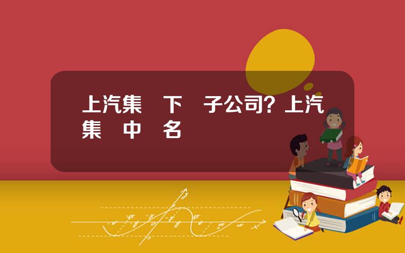 上汽集團下屬子公司？上汽集團中層名單
