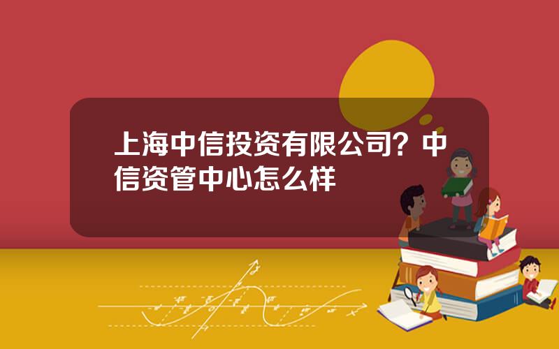 上海中信投资有限公司？中信资管中心怎么样