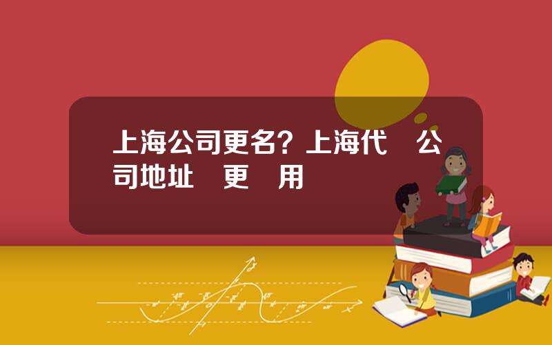 上海公司更名？上海代辦公司地址變更費用