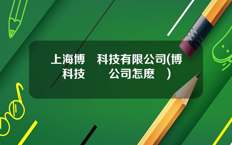 上海博創科技有限公司(博創科技這個公司怎麽樣)