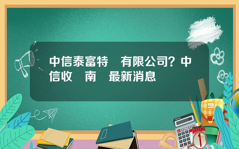 中信泰富特鋼有限公司？中信收購南鋼最新消息靜