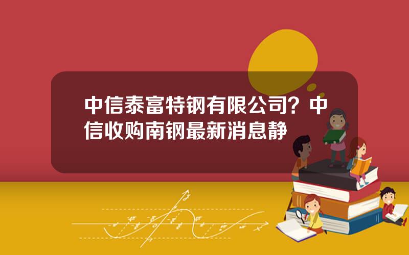 中信泰富特钢有限公司？中信收购南钢最新消息静