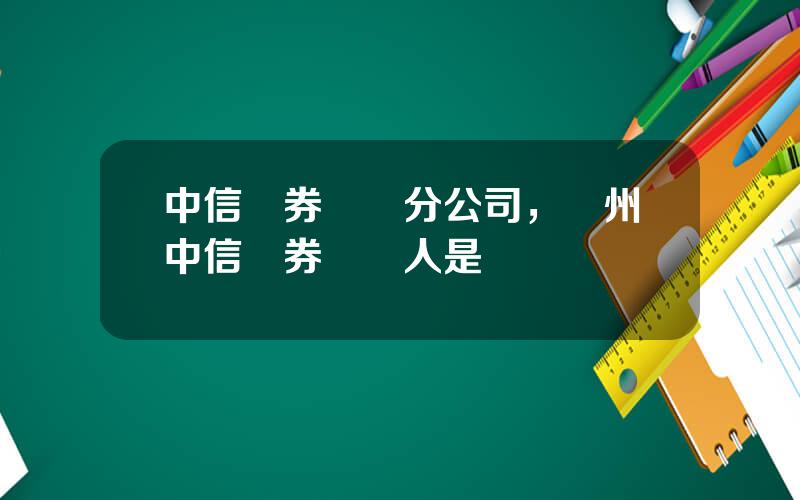 中信証券廣東分公司，廣州中信証券負責人是誰