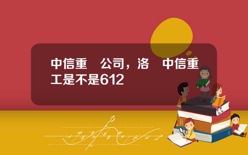 中信重機公司，洛陽中信重工是不是612