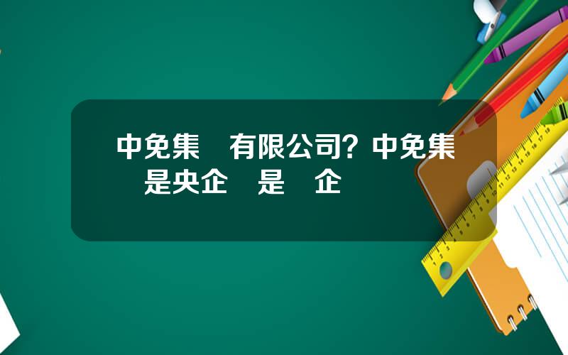 中免集團有限公司？中免集團是央企還是國企