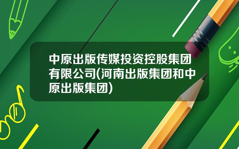 中原出版传媒投资控股集团有限公司(河南出版集团和中原出版集团)