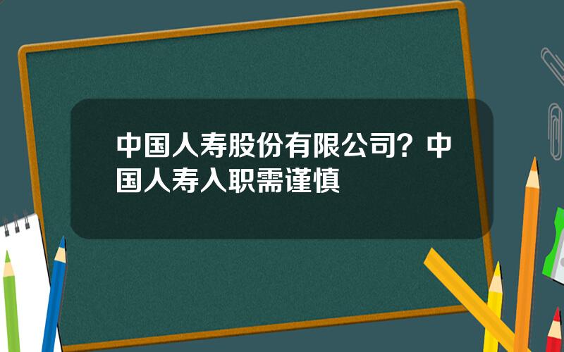 中国人寿股份有限公司？中国人寿入职需谨慎