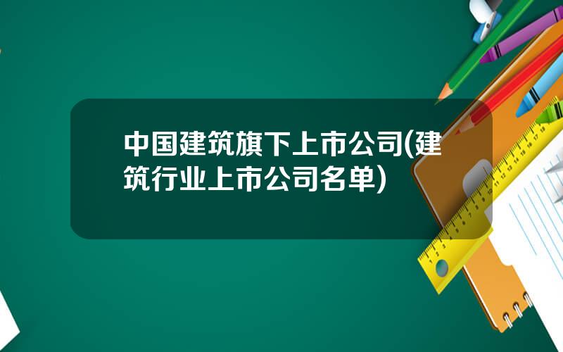 中国建筑旗下上市公司(建筑行业上市公司名单)