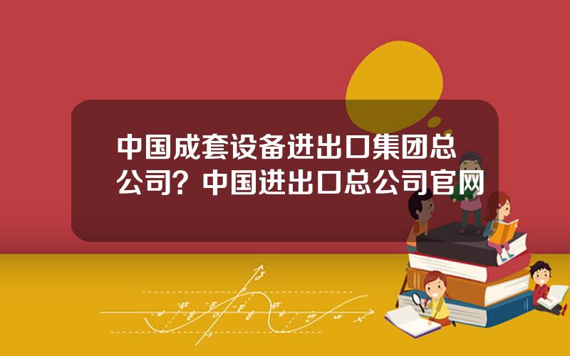 中国成套设备进出口集团总公司？中国进出口总公司官网