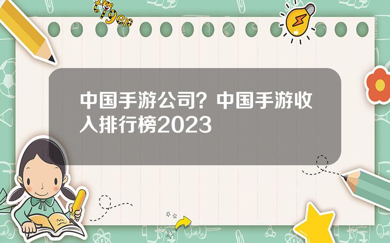 中国手游公司？中国手游收入排行榜2023