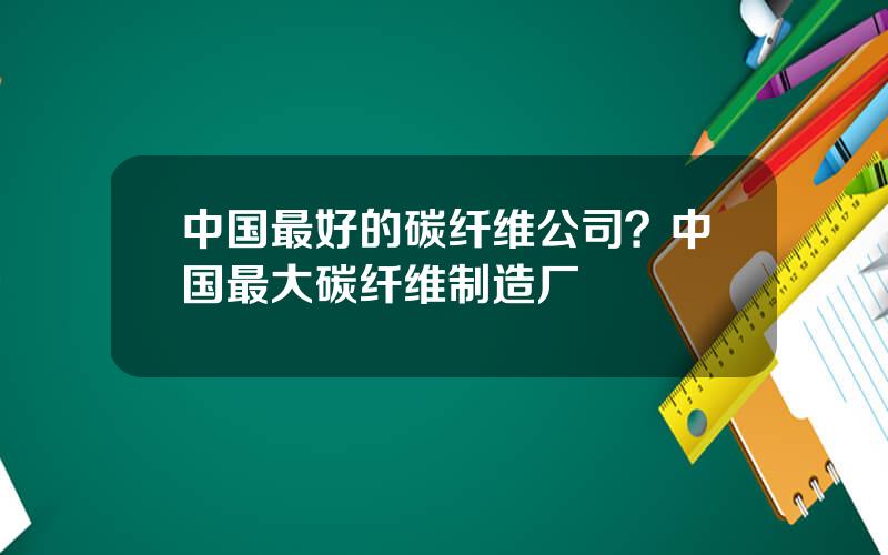 中国最好的碳纤维公司？中国最大碳纤维制造厂