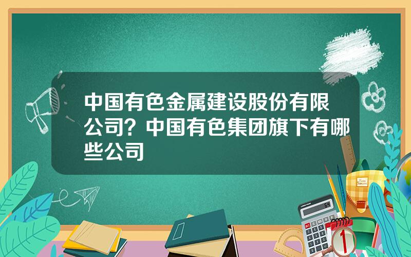 中国有色金属建设股份有限公司？中国有色集团旗下有哪些公司