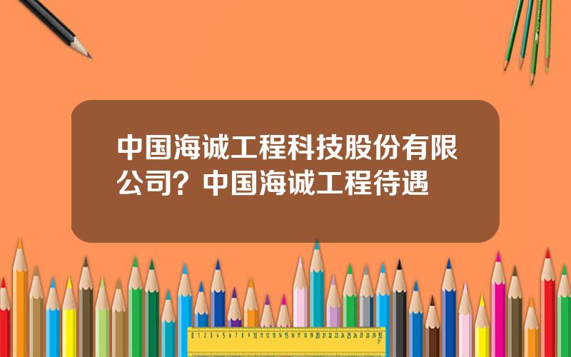 中国海诚工程科技股份有限公司？中国海诚工程待遇