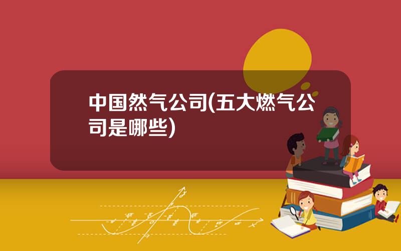 中国然气公司(五大燃气公司是哪些)