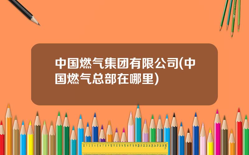 中国燃气集团有限公司(中国燃气总部在哪里)