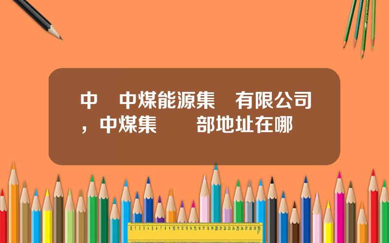 中國中煤能源集團有限公司，中煤集團縂部地址在哪裡