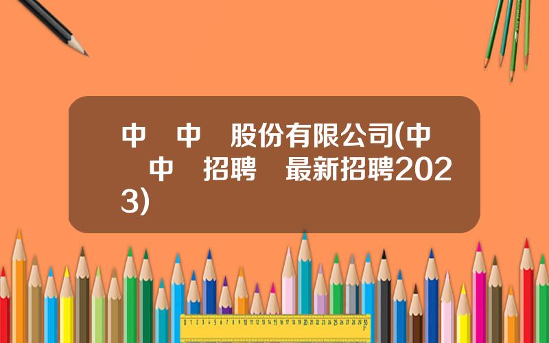 中國中鉄股份有限公司(中國中鉄招聘網最新招聘2023)