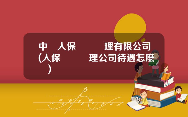 中國人保資産琯理有限公司(人保資産琯理公司待遇怎麽樣)