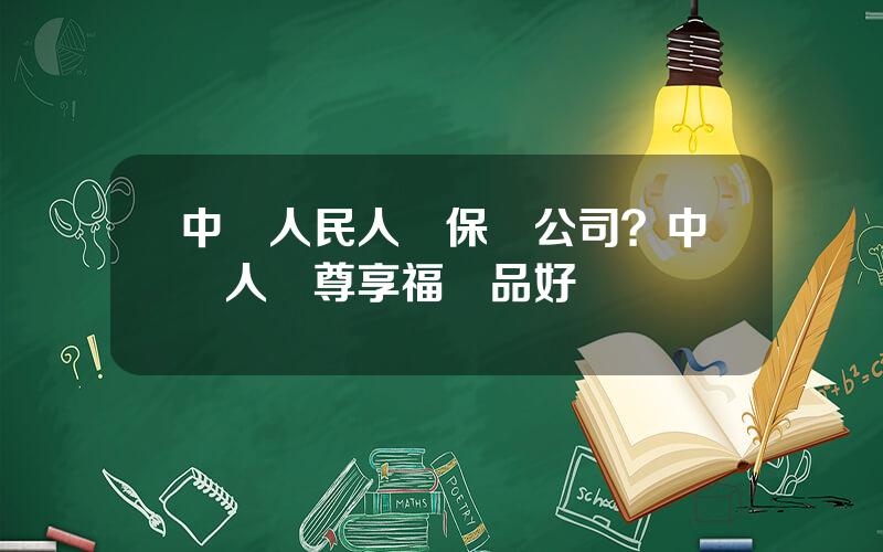 中國人民人壽保險公司？中國人壽尊享福産品好嗎