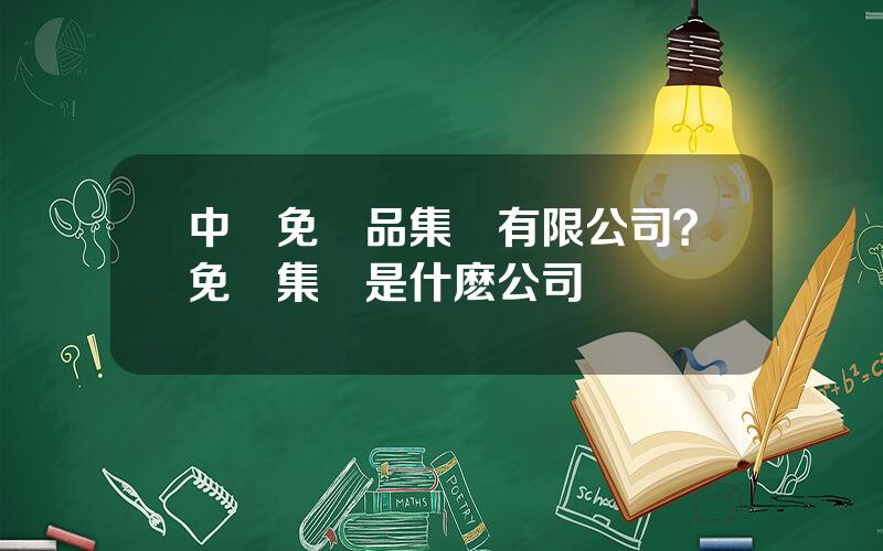 中國免稅品集團有限公司？免稅集團是什麽公司