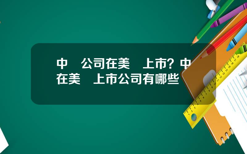 中國公司在美國上市？中國在美國上市公司有哪些