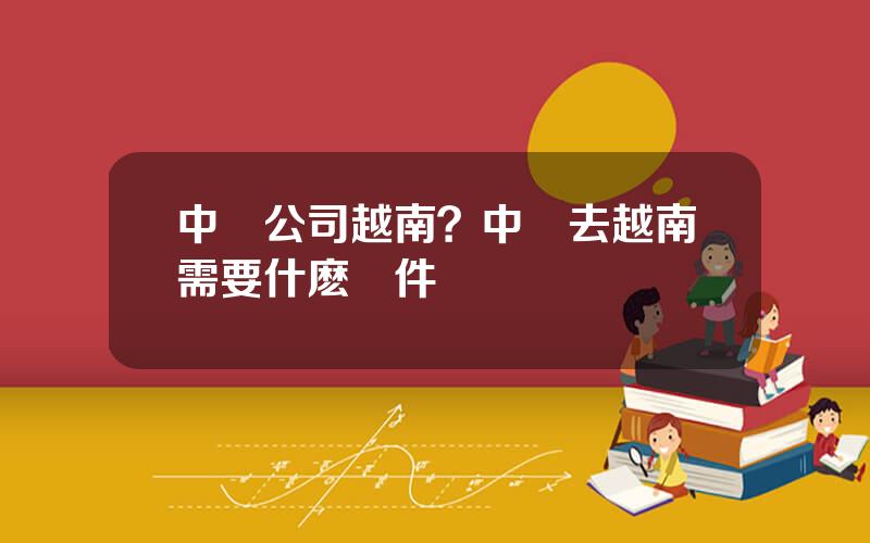 中國公司越南？中國去越南需要什麽條件
