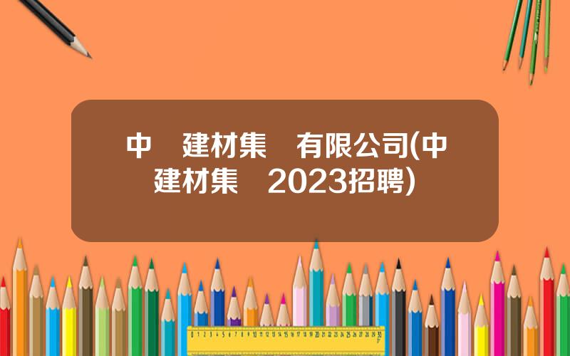 中國建材集團有限公司(中國建材集團2023招聘)