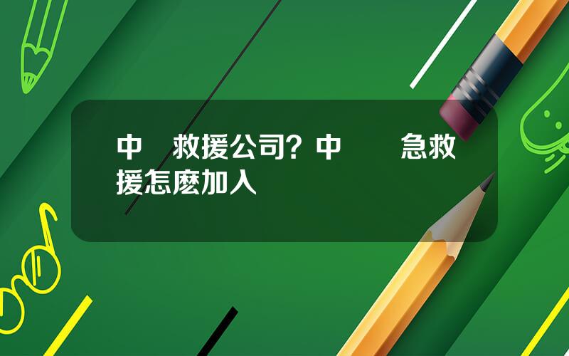 中國救援公司？中國應急救援怎麽加入