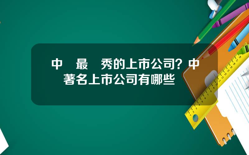 中國最優秀的上市公司？中國著名上市公司有哪些