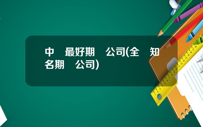 中國最好期貨公司(全國知名期貨公司)