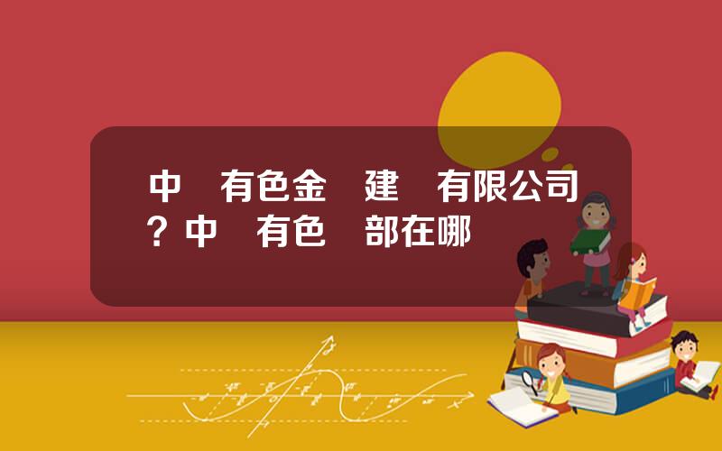 中國有色金屬建設有限公司？中國有色縂部在哪