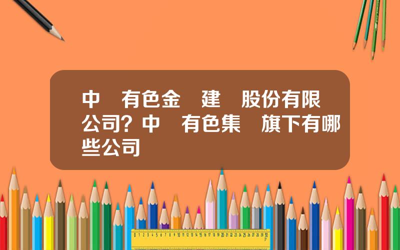 中國有色金屬建設股份有限公司？中國有色集團旗下有哪些公司