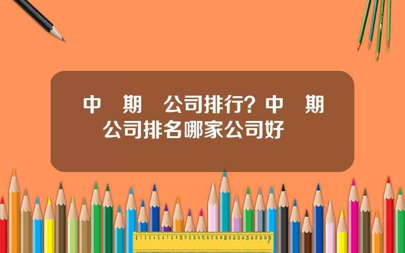 中國期貨公司排行？中國期貨公司排名哪家公司好