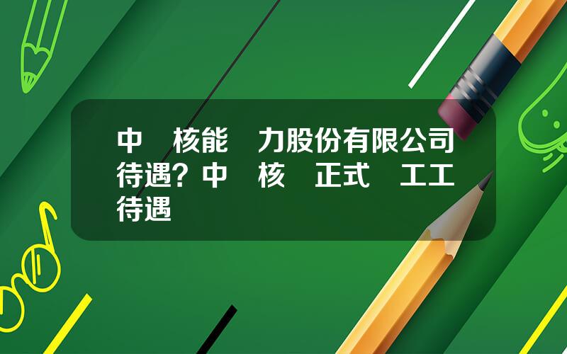 中國核能電力股份有限公司待遇？中國核電正式員工工資待遇