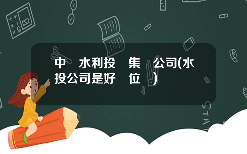 中國水利投資集團公司(水投公司是好單位嗎)